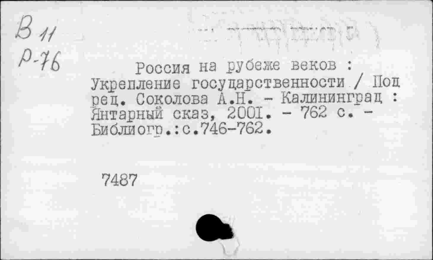 ﻿& н
Р-Н
Россия на рубеже веков : Укрепление государственности / Под ред. Соколова А.Н. - Калининград : Янтарный сказ, 2001. - 762 с. -Би бли огр.: с. 746-762.
7487